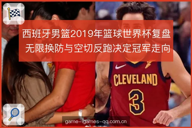 西班牙男篮2019年篮球世界杯复盘 无限换防与空切反跑决定冠军走向 西班牙男篮2019年篮球世界杯复盘 无限换防与空切反跑决定冠军走向